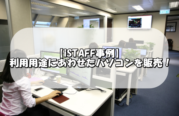 【iSTAFF事例】 企業の利用用途にあわせたPC（パソコン）を販売！設置から初期設定までサポート！
